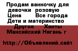 Продам ванночку для девочки (розовую). › Цена ­ 1 - Все города Дети и материнство » Другое   . Ханты-Мансийский,Нягань г.